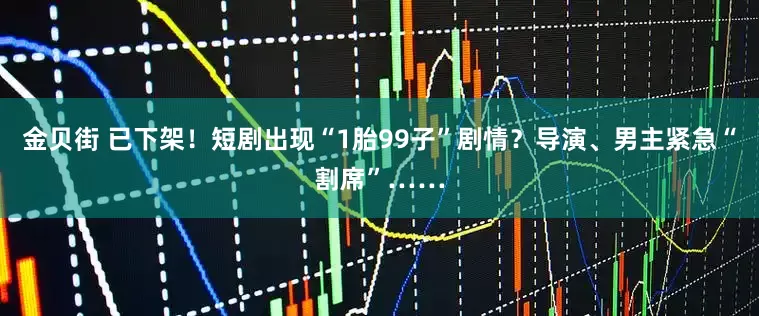 金贝街 已下架！短剧出现“1胎99子”剧情？导演、男主紧急“割席”……