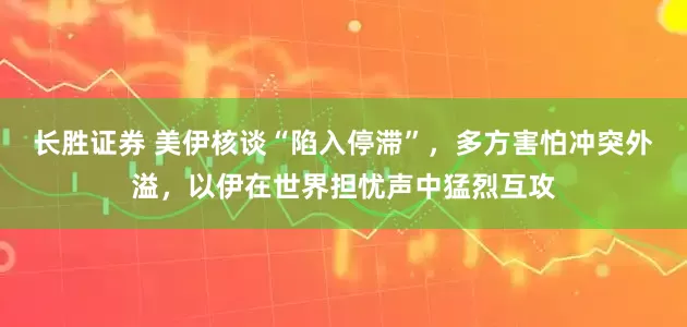 长胜证券 美伊核谈“陷入停滞”，多方害怕冲突外溢，以伊在世界担忧声中猛烈互攻