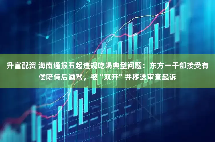 升富配资 海南通报五起违规吃喝典型问题：东方一干部接受有偿陪侍后酒驾，被“双开”并移送审查起诉