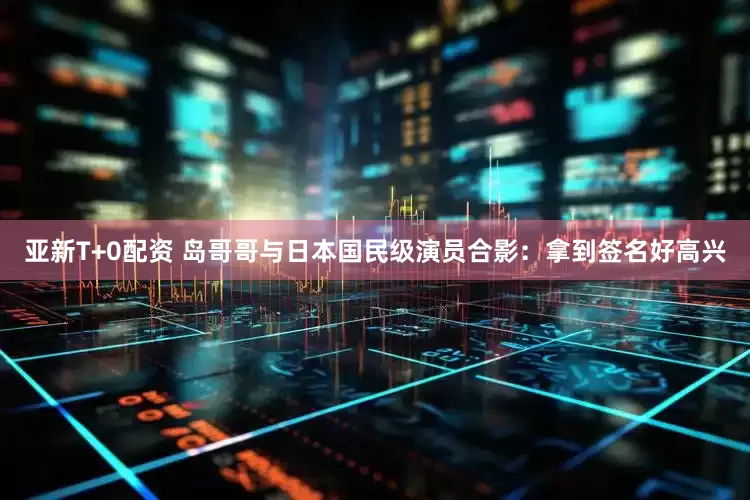亚新T+0配资 岛哥哥与日本国民级演员合影：拿到签名好高兴