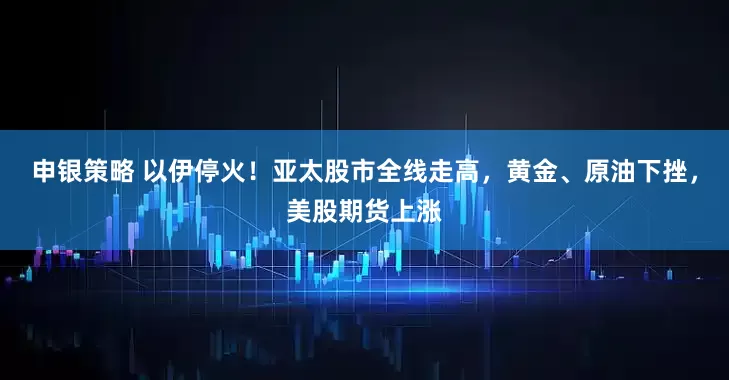 申银策略 以伊停火！亚太股市全线走高，黄金、原油下挫，美股期货上涨