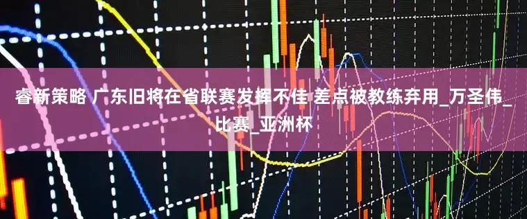 睿新策略 广东旧将在省联赛发挥不佳 差点被教练弃用_万圣伟_比赛_亚洲杯