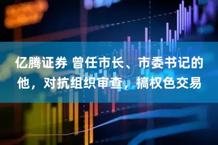 亿腾证券 曾任市长、市委书记的他，对抗组织审查，搞权色交易