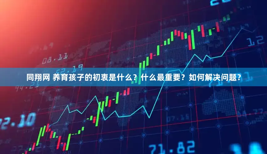 同翔网 养育孩子的初衷是什么？什么最重要？如何解决问题？