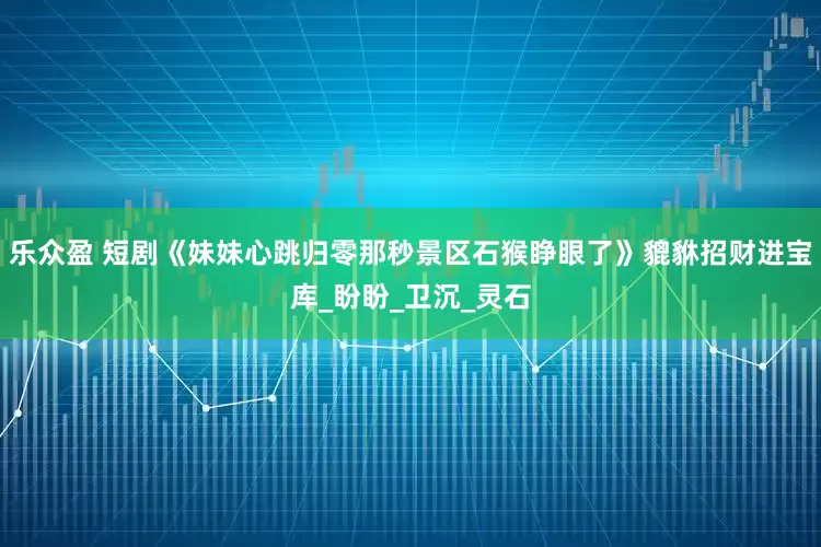 乐众盈 短剧《妹妹心跳归零那秒景区石猴睁眼了》貔貅招财进宝库_盼盼_卫沉_灵石