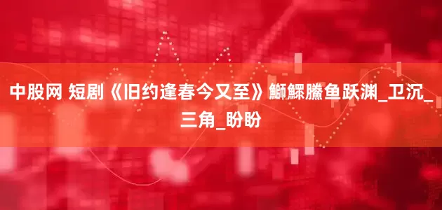 中股网 短剧《旧约逢春今又至》鰤鰥鰧鱼跃渊_卫沉_三角_盼盼