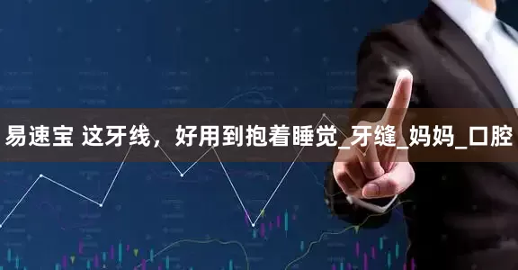 易速宝 这牙线，好用到抱着睡觉_牙缝_妈妈_口腔