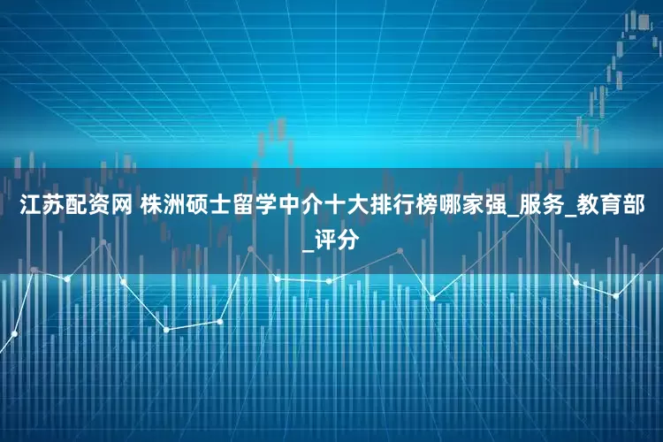 江苏配资网 株洲硕士留学中介十大排行榜哪家强_服务_教育部_评分