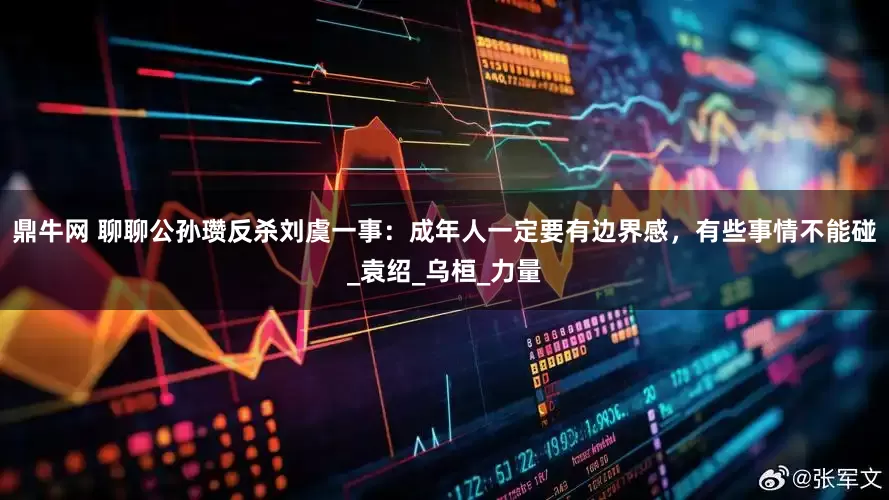 鼎牛网 聊聊公孙瓒反杀刘虞一事：成年人一定要有边界感，有些事情不能碰_袁绍_乌桓_力量