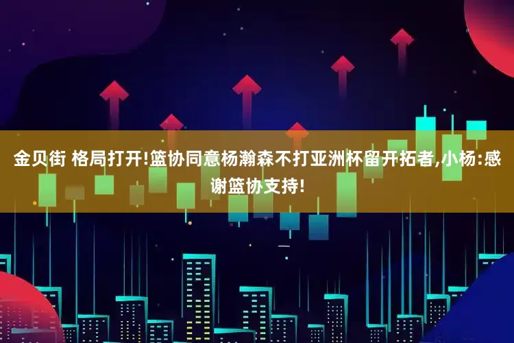 金贝街 格局打开!篮协同意杨瀚森不打亚洲杯留开拓者,小杨:感谢篮协支持!