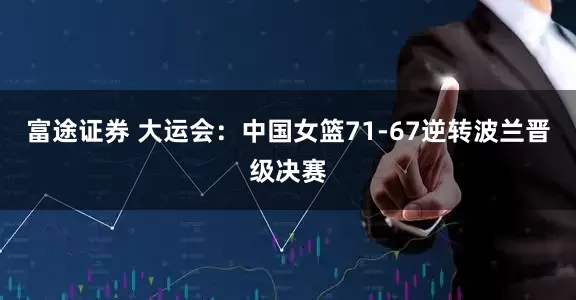 富途证券 大运会：中国女篮71-67逆转波兰晋级决赛
