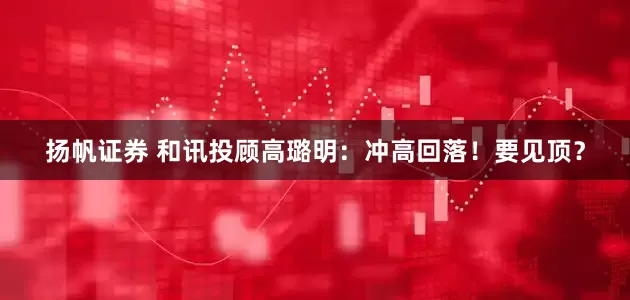 扬帆证券 和讯投顾高璐明：冲高回落！要见顶？