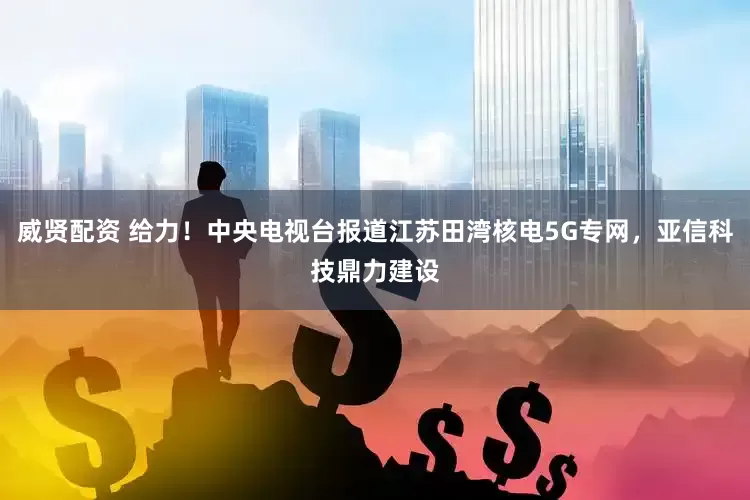 威贤配资 给力！中央电视台报道江苏田湾核电5G专网，亚信科技鼎力建设