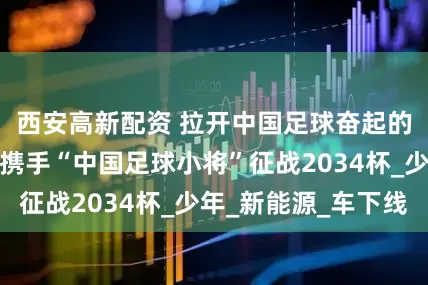 西安高新配资 拉开中国足球奋起的序幕，比亚迪携手“中国足球小将”征战2034杯_少年_新能源_车下线