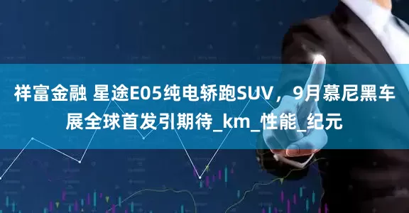 祥富金融 星途E05纯电轿跑SUV，9月慕尼黑车展全球首发引期待_km_性能_纪元