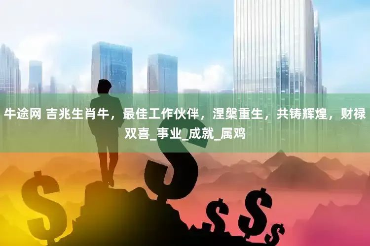 牛途网 吉兆生肖牛，最佳工作伙伴，涅槃重生，共铸辉煌，财禄双喜_事业_成就_属鸡