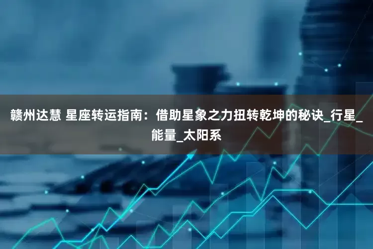 赣州达慧 星座转运指南：借助星象之力扭转乾坤的秘诀_行星_能量_太阳系
