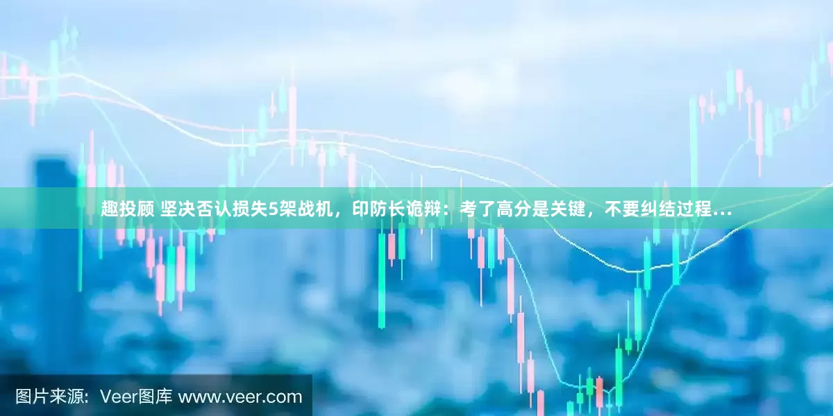 趣投顾 坚决否认损失5架战机，印防长诡辩：考了高分是关键，不要纠结过程…