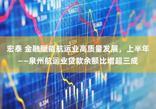 宏泰 金融赋能航运业高质量发展，上半年——泉州航运业贷款余额比增超三成