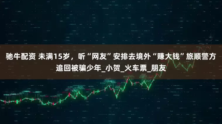 驰牛配资 未满15岁，听“网友”安排去境外“赚大钱”旅顺警方追回被骗少年_小贺_火车票_朋友