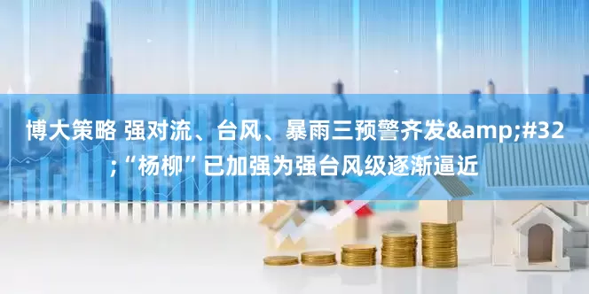 博大策略 强对流、台风、暴雨三预警齐发&#32;“杨柳”已加强为强台风级逐渐逼近
