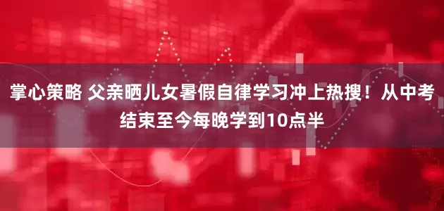掌心策略 父亲晒儿女暑假自律学习冲上热搜！从中考结束至今每晚学到10点半