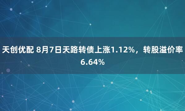 天创优配 8月7日天路转债上涨1.12%，转股溢价率6.64%