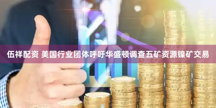 伍祥配资 美国行业团体呼吁华盛顿调查五矿资源镍矿交易