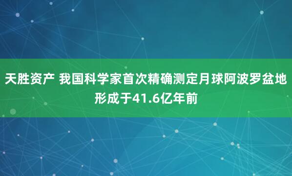 天胜资产 我国科学家首次精确测定月球阿波罗盆地形成于41.6亿年前