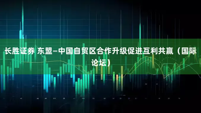 长胜证券 东盟—中国自贸区合作升级促进互利共赢（国际论坛）
