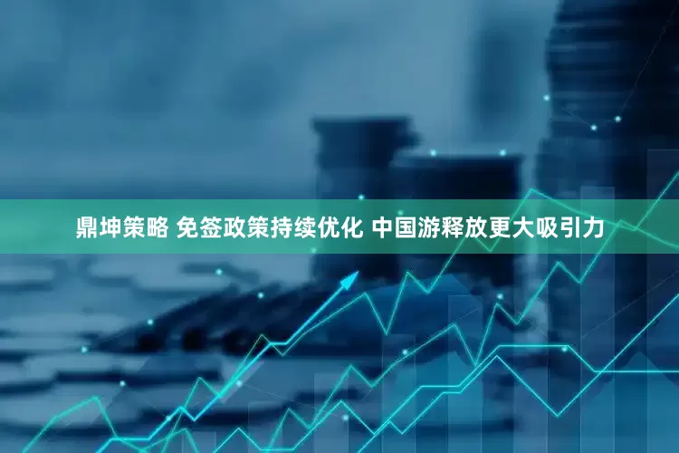 鼎坤策略 免签政策持续优化 中国游释放更大吸引力