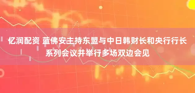 亿润配资 蓝佛安主持东盟与中日韩财长和央行行长系列会议并举行多场双边会见