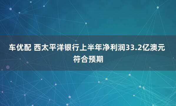 车优配 西太平洋银行上半年净利润33.2亿澳元 符合预期