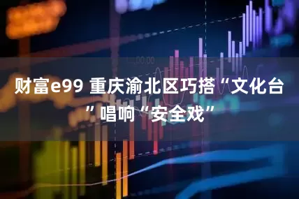 财富e99 重庆渝北区巧搭“文化台”唱响“安全戏”