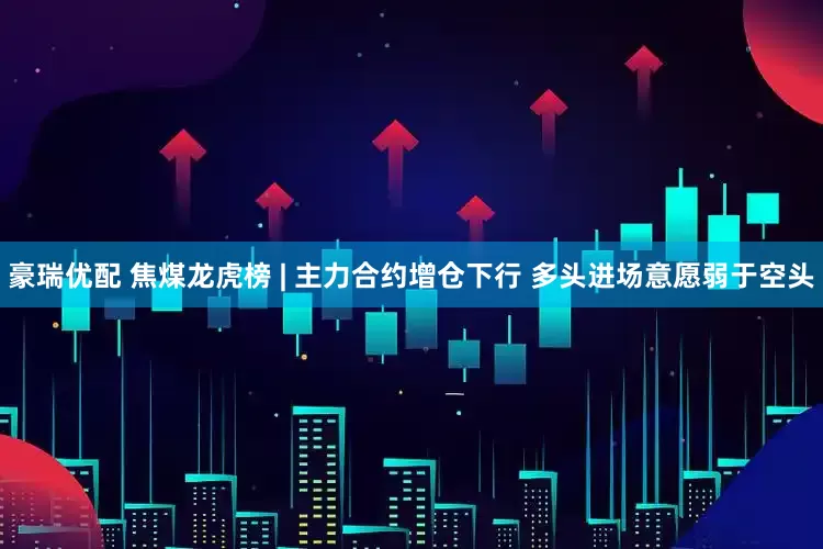 豪瑞优配 焦煤龙虎榜 | 主力合约增仓下行 多头进场意愿弱于空头