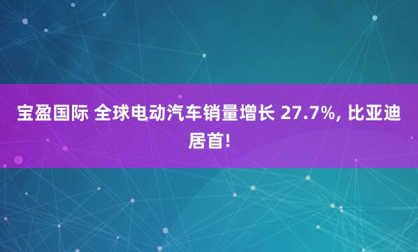 宝盈国际 全球电动汽车销量增长 27.7%, 比亚迪居首!