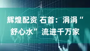 辉煌配资 石首：涓涓“舒心水” 流进千万家