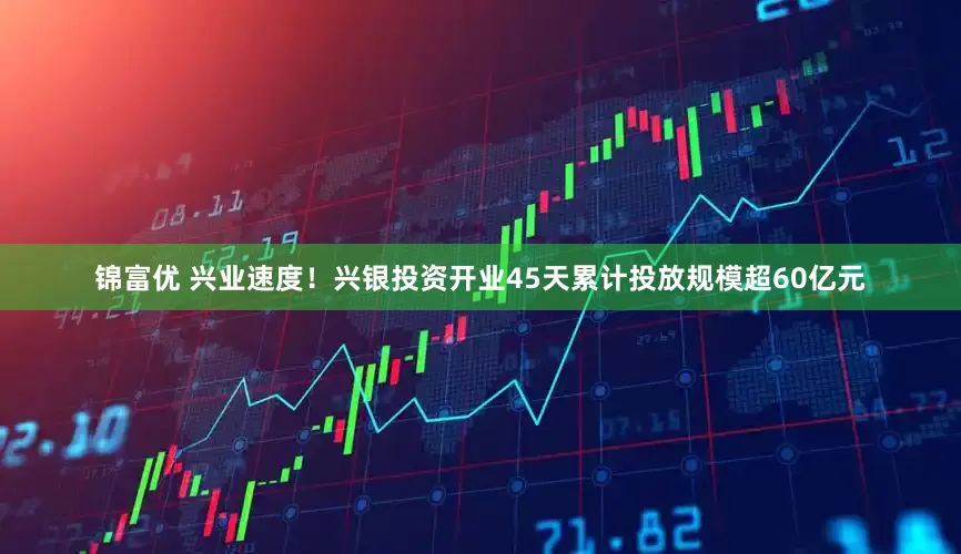 锦富优 兴业速度！兴银投资开业45天累计投放规模超60亿元