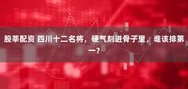 股莘配资 四川十二名将，硬气刻进骨子里，谁该排第一？