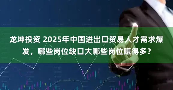 龙坤投资 2025年中国进出口贸易人才需求爆发,哪些岗位缺口大哪些岗位赚得多?