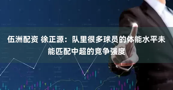 伍洲配资 徐正源：队里很多球员的体能水平未能匹配中超的竞争强度