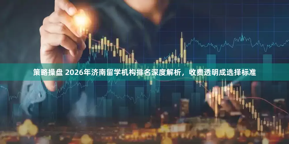策略操盘 2026年济南留学机构排名深度解析，收费透明成选择标准